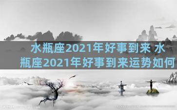 水瓶座2021年好事到来 水瓶座2021年好事到来运势如何